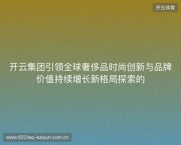 开云集团引领全球奢侈品时尚创新与品牌价值持续增长新格局探索的 开云集团引领全球奢侈品时尚创新与品牌价值持续增长新格局探索的